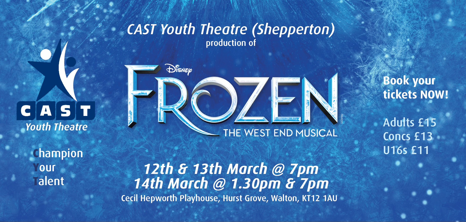 May be an image of text that says "CAST Youth Theatre (Shepperton) production of FROZEN Disney THE WEST END MUSICAL CAST Youth YouthTheatre Theatre Book Bookyour your tickets NOW! hampion our alent Adults £15 Concs £13 U16s £11 12th & 13th March @ 7pm 14th March @ 1.30 & 7pm Cecil Hepworth Playhouse, Hurst Grove, Walton, 12 1AU"